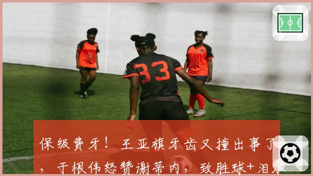 保级费牙！王亚旗牙齿又撞出事了，于根伟怒赞谢蒂内，致胜球+泪水能换来留队吗？