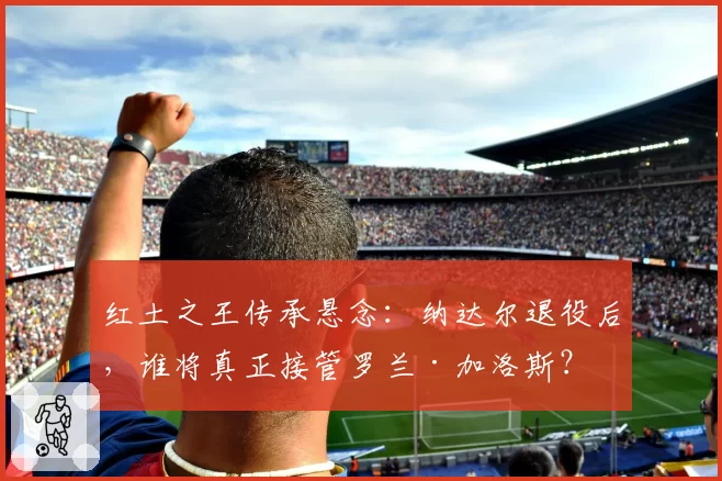 红土之王传承悬念:纳达尔退役后,谁将真正接管罗兰·加洛斯?