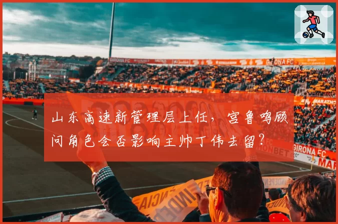 山东高速新管理层上任，宫鲁鸣顾问角色会否影响主帅丁伟去留？