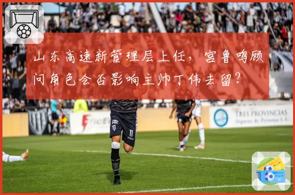 山东高速新管理层上任，宫鲁鸣顾问角色会否影响主帅丁伟去留？