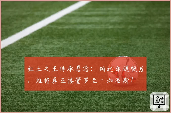 红土之王传承悬念：纳达尔退役后，谁将真正接管罗兰·加洛斯？