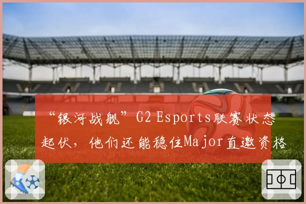 “银河战舰”G2 Esports联赛状态起伏，他们还能稳住Major直邀资格吗？