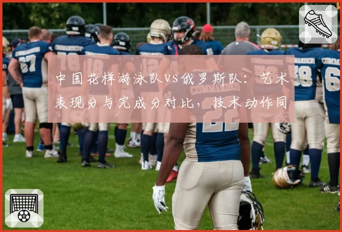 中国花样游泳队vs俄罗斯队：艺术表现分与完成分对比，技术动作同步率仍有差距