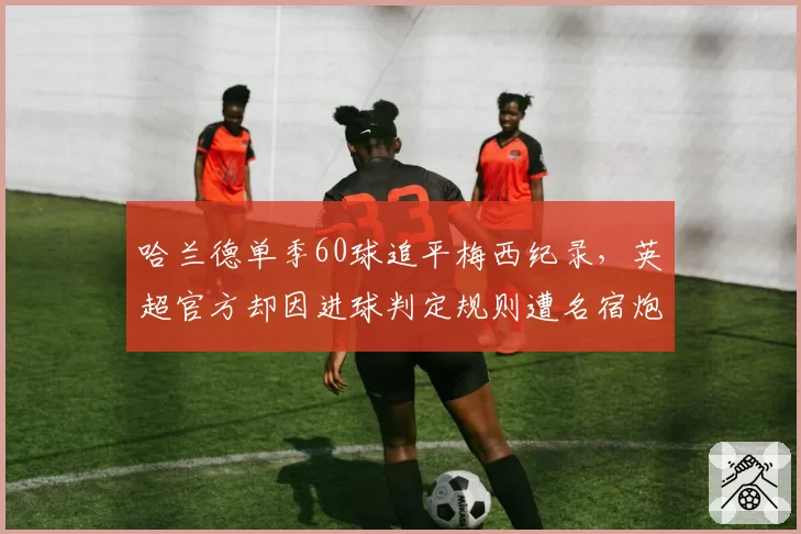 哈兰德单季60球追平梅西纪录，英超官方却因进球判定规则遭名宿炮轰