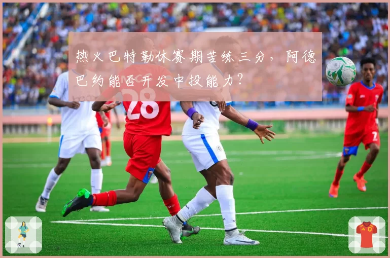 热火巴特勒休赛期苦练三分，阿德巴约能否开发中投能力？