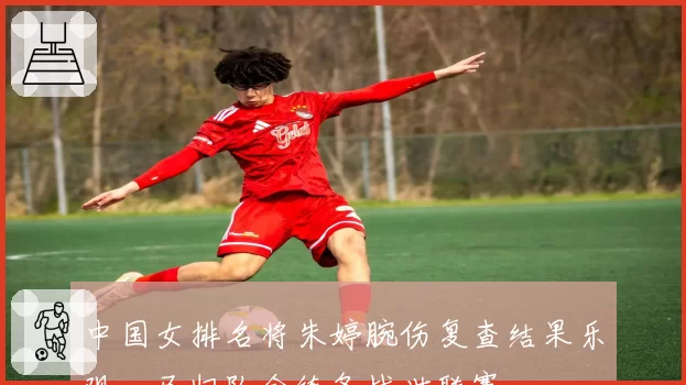 中国女排名将朱婷腕伤复查结果乐观,已归队合练备战世联赛