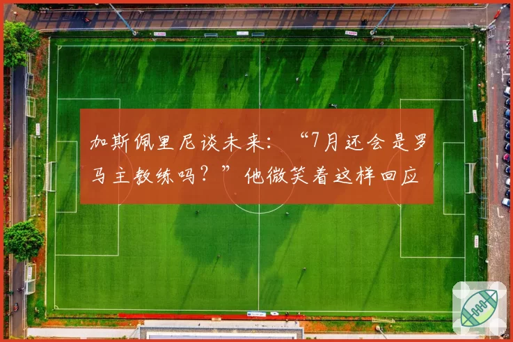 加斯佩里尼谈未来：“7月还会是罗马主教练吗？”他微笑着这样回应……