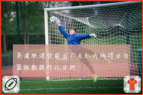 易建联退役前后广东队内线得分与篮板数据对比分析