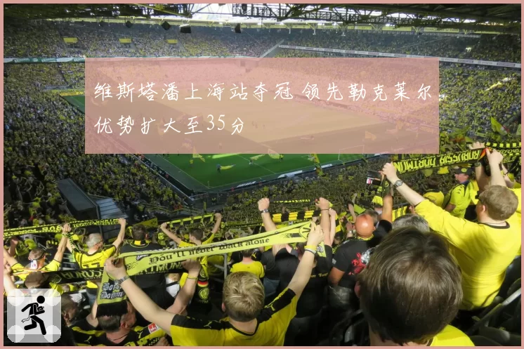 维斯塔潘上海站夺冠 领先勒克莱尔优势扩大至35分