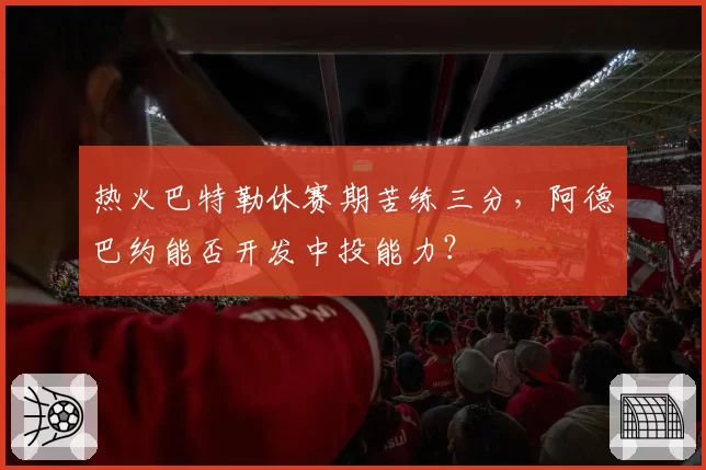 热火巴特勒休赛期苦练三分，阿德巴约能否开发中投能力？