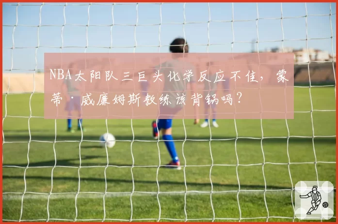 NBA太阳队三巨头化学反应不佳，蒙蒂·威廉姆斯教练该背锅吗？