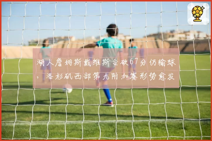 湖人詹姆斯戴维斯合砍67分仍输球,洛杉矶西部第九附加赛形势愈发严峻