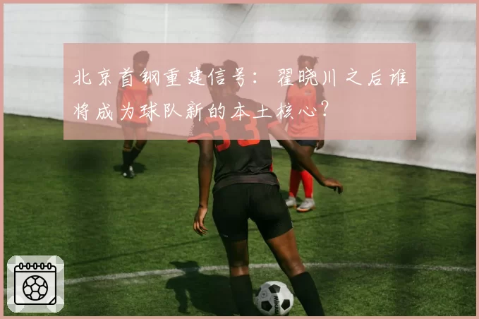 北京首钢重建信号:翟晓川之后谁将成为球队新的本土核心?