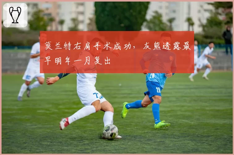 莫兰特右肩手术成功，灰熊透露最早明年一月复出