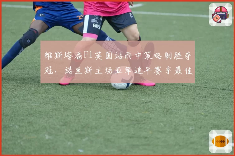 维斯塔潘F1英国站雨中策略制胜夺冠，诺里斯主场亚军追平赛季最佳战绩__br_