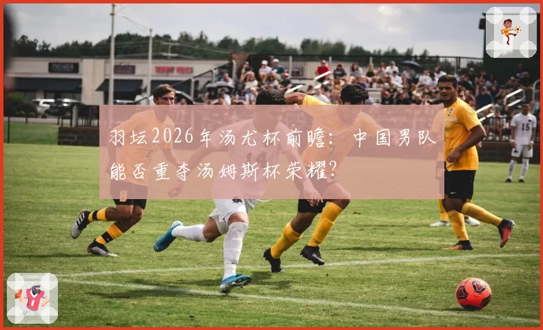 羽坛2026年汤尤杯前瞻:中国男队能否重夺汤姆斯杯荣耀?