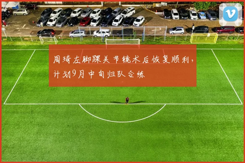 周琦左脚踝关节镜术后恢复顺利，计划9月中旬归队合练
