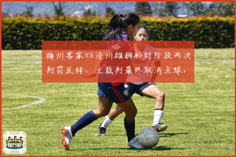 梅州客家vs沧州雄狮补时阶段两次判罚反转,主裁判最终取消点球,双方教练组均要求查看回放被拒