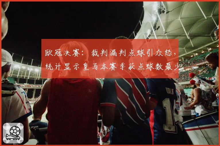 欧冠决赛：裁判漏判点球引众怒，统计显示皇马本赛季获点球数最少
