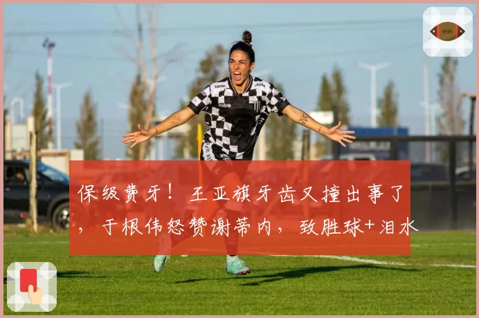 保级费牙！王亚旗牙齿又撞出事了，于根伟怒赞谢蒂内，致胜球+泪水能换来留队吗？