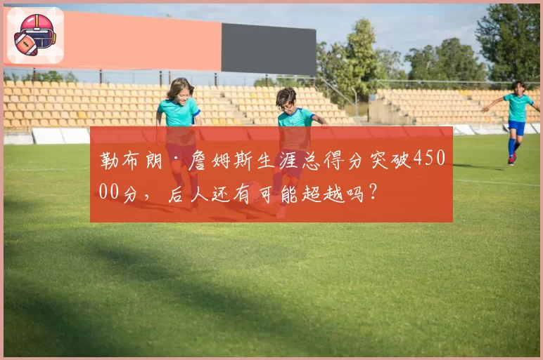 勒布朗·詹姆斯生涯总得分突破45000分，后人还有可能超越吗？
