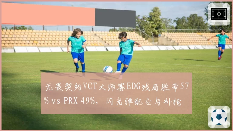 无畏契约VCT大师赛EDG残局胜率57% vs PRX 49%，闪光弹配合与补枪效率对比