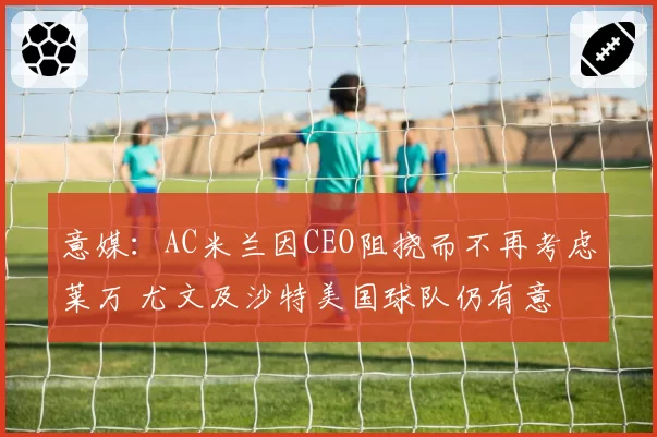 意媒:AC米兰因CEO阻挠而不再考虑莱万 尤文及沙特美国球队仍有意