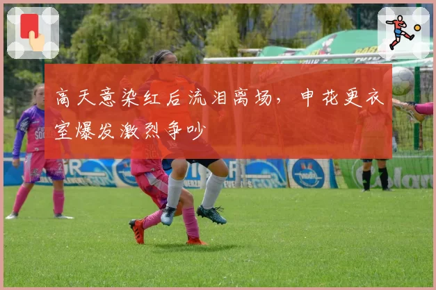 高天意染红后流泪离场,申花更衣室爆发激烈争吵
