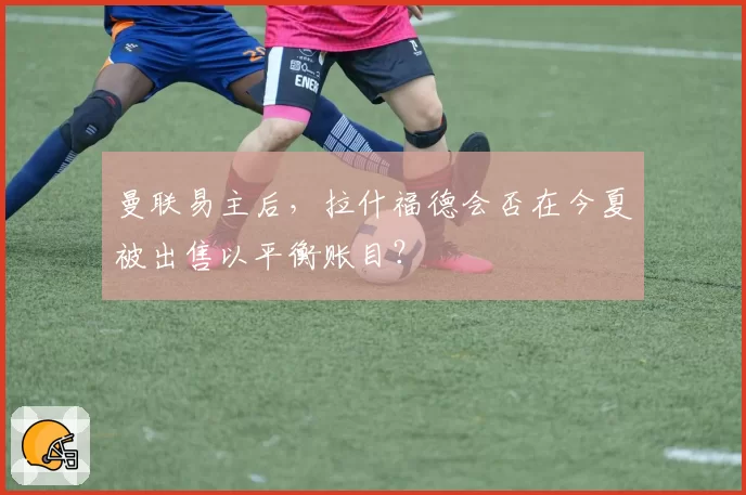 曼联易主后，拉什福德会否在今夏被出售以平衡账目？