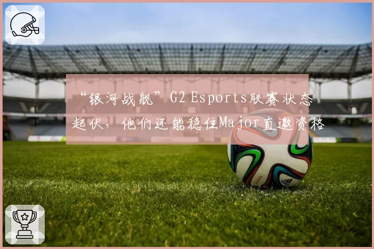 “银河战舰”G2 Esports联赛状态起伏,他们还能稳住Major直邀资格吗?