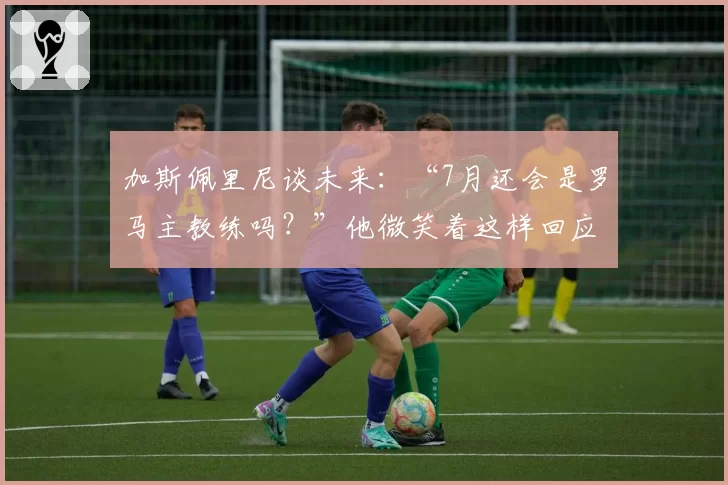 加斯佩里尼谈未来：“7月还会是罗马主教练吗？”他微笑着这样回应……