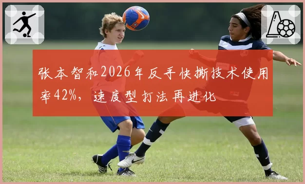 张本智和2026年反手快撕技术使用率42%，速度型打法再进化