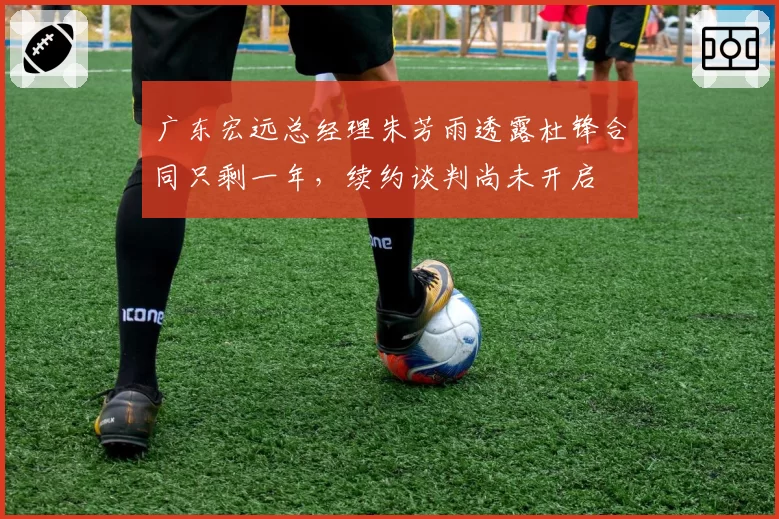 广东宏远总经理朱芳雨透露杜锋合同只剩一年，续约谈判尚未开启