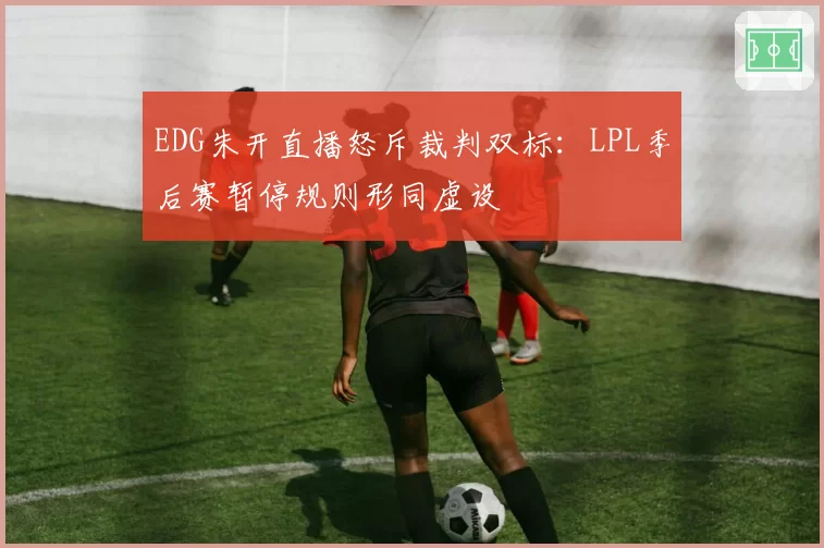 EDG朱开直播怒斥裁判双标：LPL季后赛暂停规则形同虚设