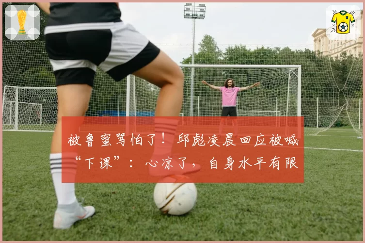 被鲁蜜骂怕了！邱彪凌晨回应被喊“下课”：心凉了，自身水平有限