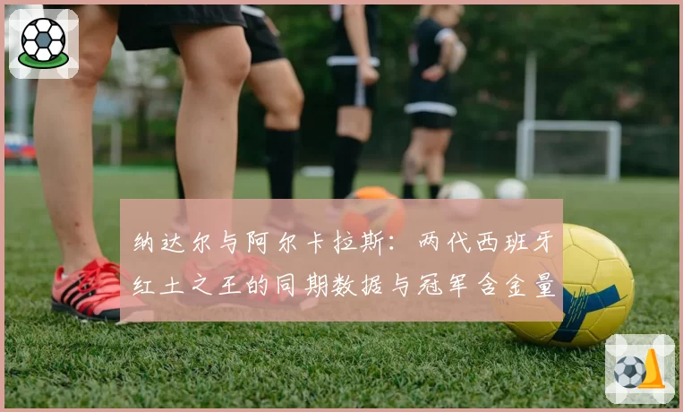 纳达尔与阿尔卡拉斯:两代西班牙红土之王的同期数据与冠军含金量