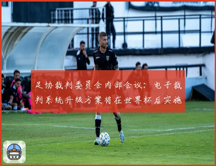 足协裁判委员会内部会议:电子裁判系统升级方案将在世界杯后实施