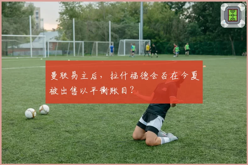 曼联易主后，拉什福德会否在今夏被出售以平衡账目？