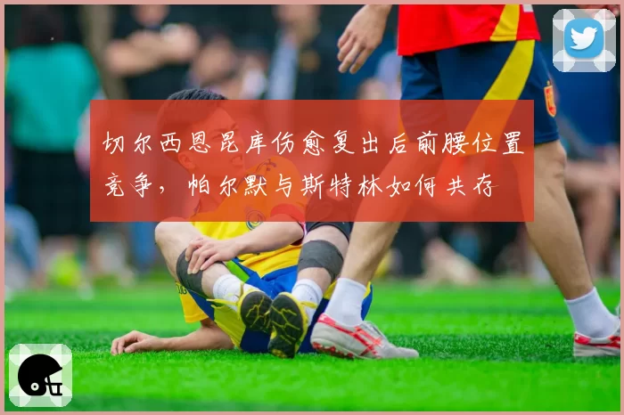 切尔西恩昆库伤愈复出后前腰位置竞争，帕尔默与斯特林如何共存