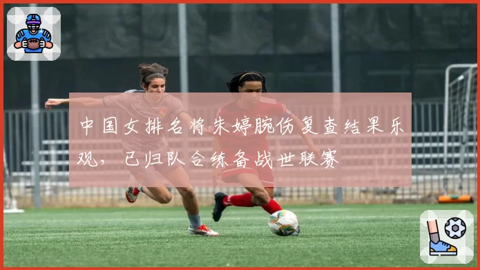 中国女排名将朱婷腕伤复查结果乐观,已归队合练备战世联赛