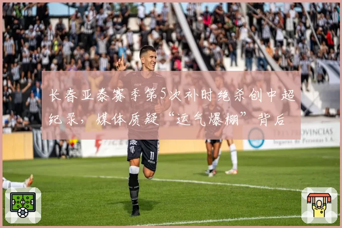 长春亚泰赛季第5次补时绝杀创中超纪录,媒体质疑“运气爆棚”背后另有玄机