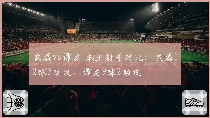 武磊vs谭龙 本土射手对比:武磊12球5助攻,谭龙9球2助攻