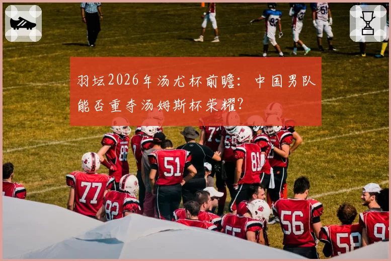 羽坛2026年汤尤杯前瞻:中国男队能否重夺汤姆斯杯荣耀?
