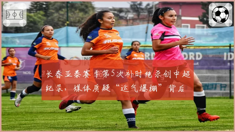 长春亚泰赛季第5次补时绝杀创中超纪录,媒体质疑“运气爆棚”背后另有玄机