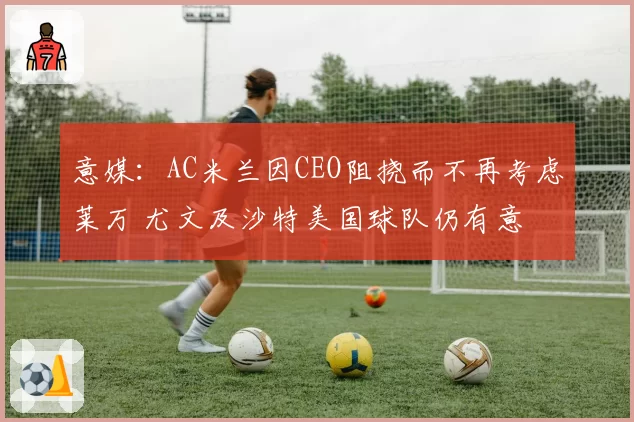 意媒:AC米兰因CEO阻挠而不再考虑莱万 尤文及沙特美国球队仍有意