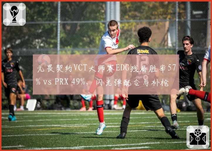 无畏契约VCT大师赛EDG残局胜率57% vs PRX 49%，闪光弹配合与补枪效率对比