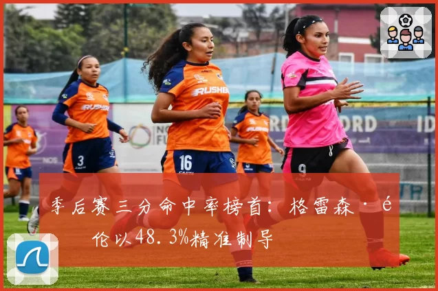 季后赛三分命中率榜首:格雷森·阿伦以48.3%精准制导
