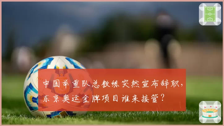 中国举重队总教练突然宣布辞职,东京奥运金牌项目谁来接管?