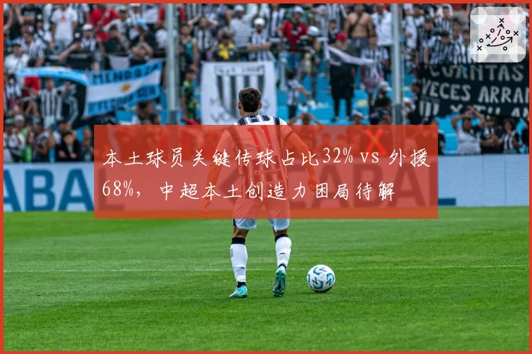 本土球员关键传球占比32% vs 外援68%,中超本土创造力困局待解