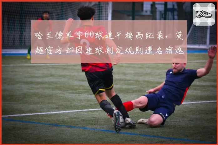哈兰德单季60球追平梅西纪录，英超官方却因进球判定规则遭名宿炮轰